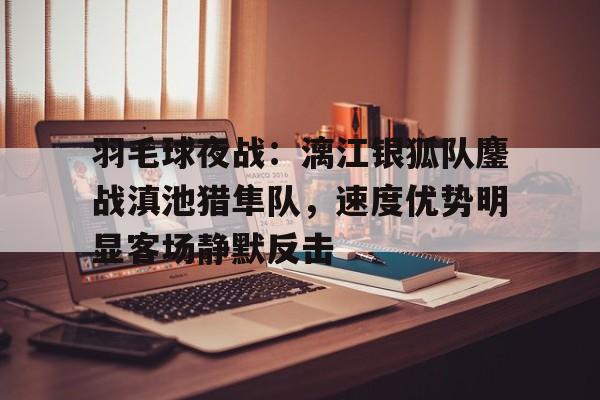 包含羽毛球夜战：漓江银狐队鏖战滇池猎隼队，速度优势明显客场静默反击的词条