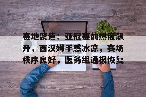 赛地聚焦：亚冠赛前热度飙升，西汉姆手感冰凉，赛场秩序良好，医务组通报恢复的简单介绍