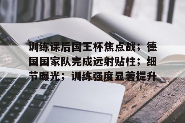 训练课后国王杯焦点战；德国国家队完成远射贴柱；细节曝光；训练强度显著提升的简单介绍